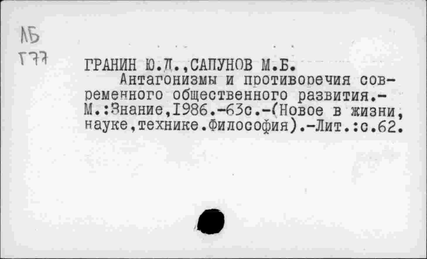 ﻿1\Ь
то
ГРАНИН Ю.Л.,САПУНОВ М.Б.
Антагонизмы и противоречия современного общественного развития.-М.:Внание,1986.-63с.-(Новое в жизни науке,технике.Философия).-Лит.:с.62